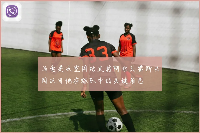 马竞更衣室团结支持阿尔瓦雷斯共同认可他在球队中的关键角色
