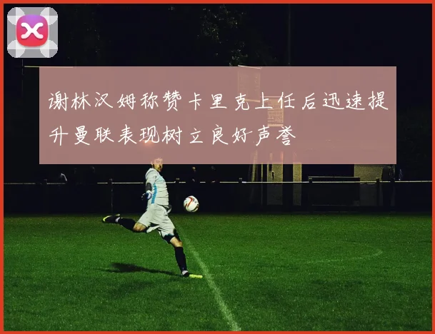 谢林汉姆称赞卡里克上任后迅速提升曼联表现树立良好声誉