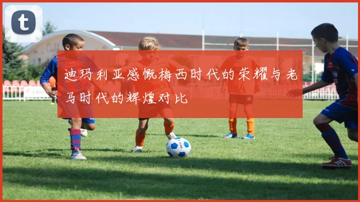 迪玛利亚感慨梅西时代的荣耀与老马时代的辉煌对比