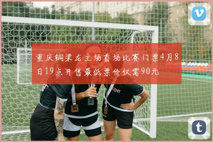重庆铜梁龙主场首场比赛门票4月8日19点开售最低票价仅需90元