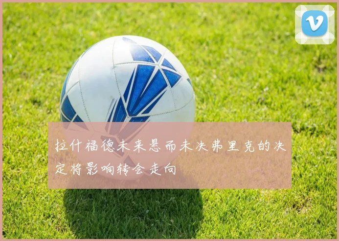 拉什福德未来悬而未决弗里克的决定将影响转会走向