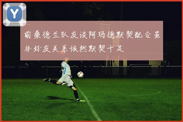 前桑德兰队友谈阿玛德默契配合虽非好友关系依然默契十足