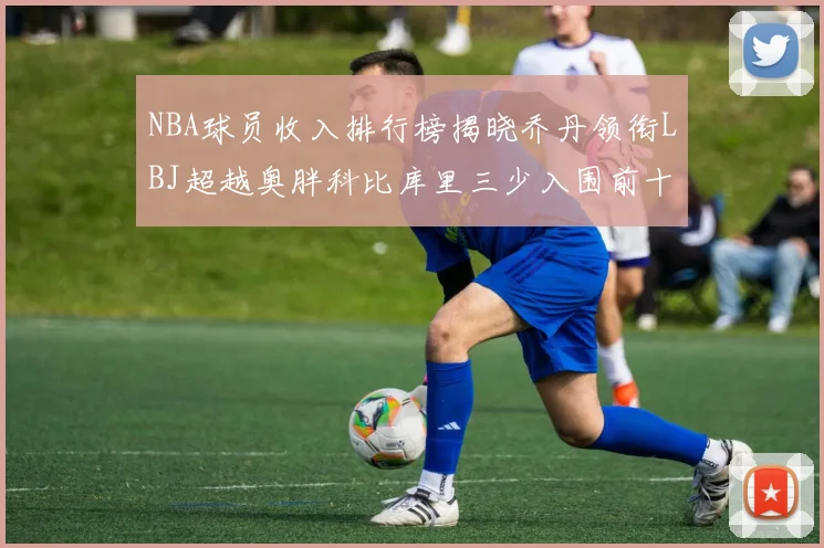 NBA球员收入排行榜揭晓乔丹领衔LBJ超越奥胖科比库里三少入围前十