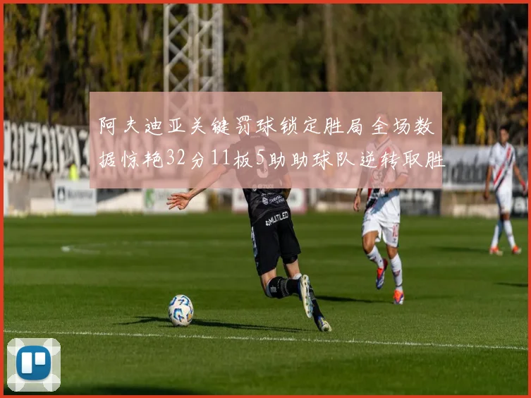 阿夫迪亚关键罚球锁定胜局全场数据惊艳32分11板5助助球队逆转取胜