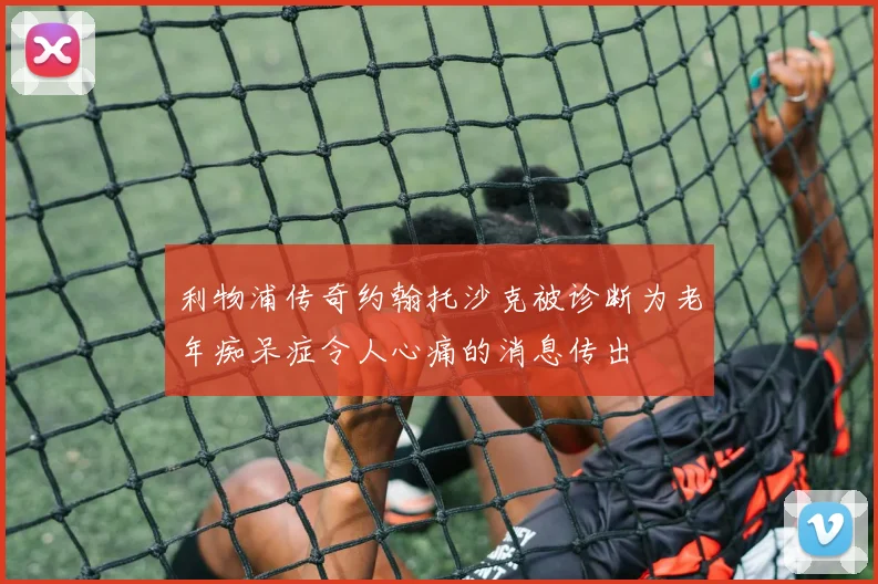 利物浦传奇约翰托沙克被诊断为老年痴呆症令人心痛的消息传出