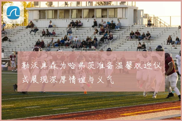 勒沃库森为哈弗茨准备温馨欢迎仪式展现深厚情谊与义气