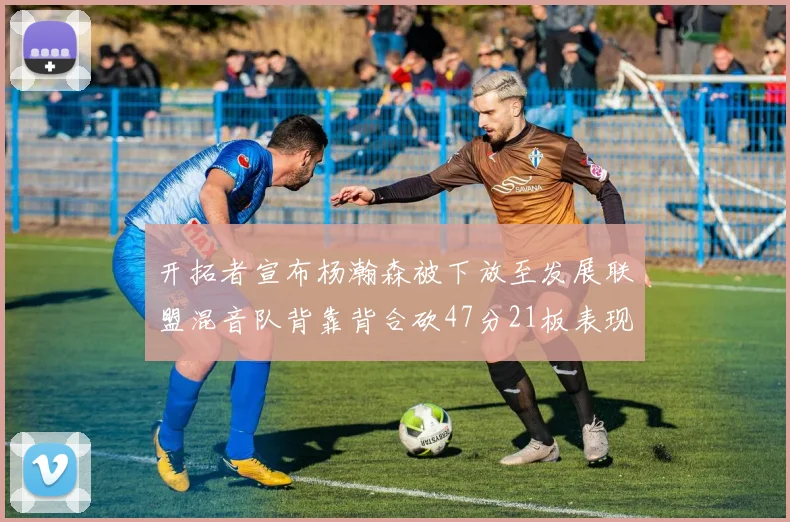 开拓者宣布杨瀚森被下放至发展联盟混音队背靠背合砍47分21板表现出色