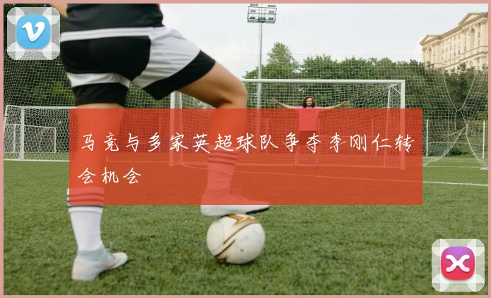 马竞与多家英超球队争夺李刚仁转会机会