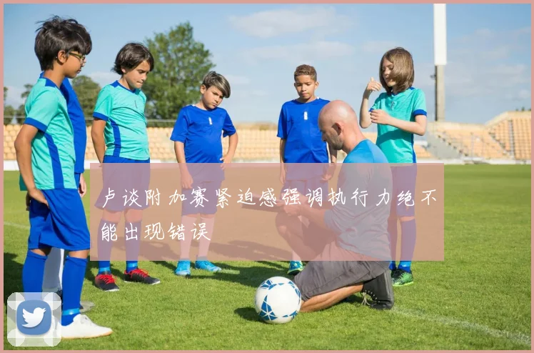 卢谈附加赛紧迫感强调执行力绝不能出现错误