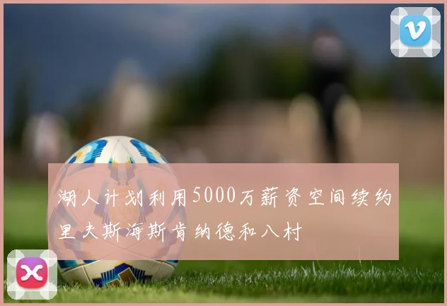 湖人计划利用5000万薪资空间续约里夫斯海斯肯纳德和八村