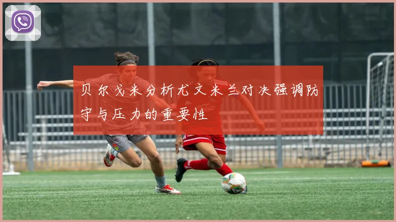 贝尔戈米分析尤文米兰对决强调防守与压力的重要性