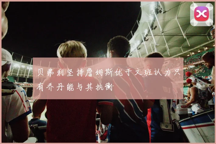 贝弗利坚持詹姆斯优于文班认为只有乔丹能与其抗衡