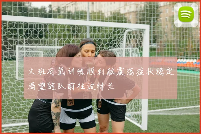 文班有氧训练顺利脑震荡症状稳定渴望随队前往波特兰