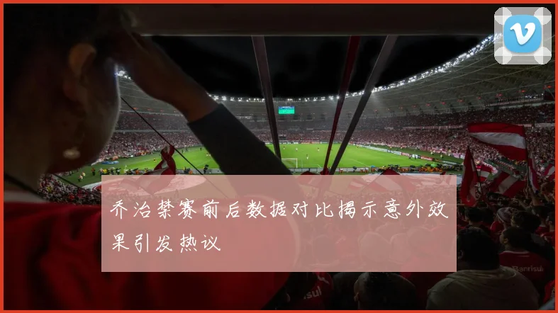 乔治禁赛前后数据对比揭示意外效果引发热议