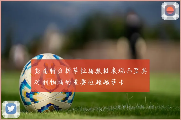彭南特分析萨拉赫数据表现凸显其对利物浦的重要性超越萨卡