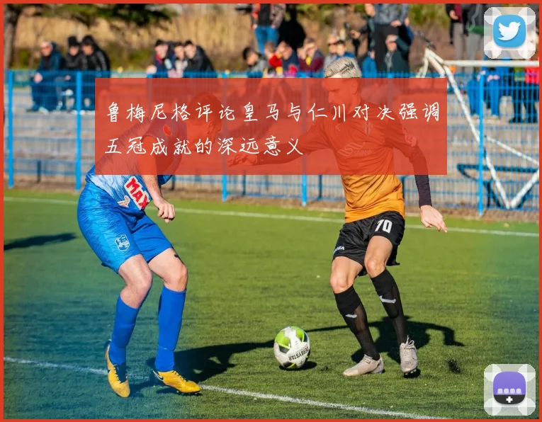 鲁梅尼格评论皇马与仁川对决强调五冠成就的深远意义