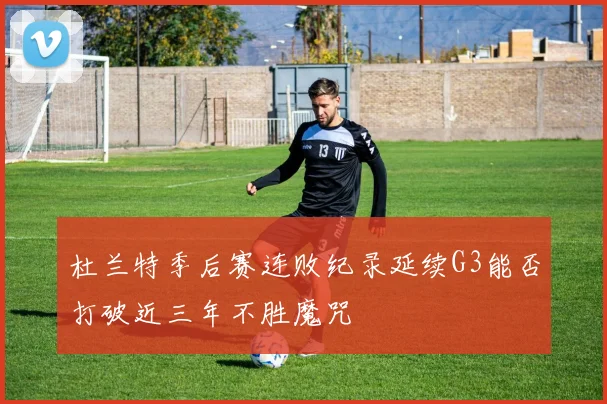 杜兰特季后赛连败纪录延续G3能否打破近三年不胜魔咒
