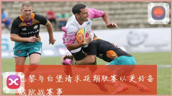 巴黎与白堡请求延期联赛以更好备战欧战赛事