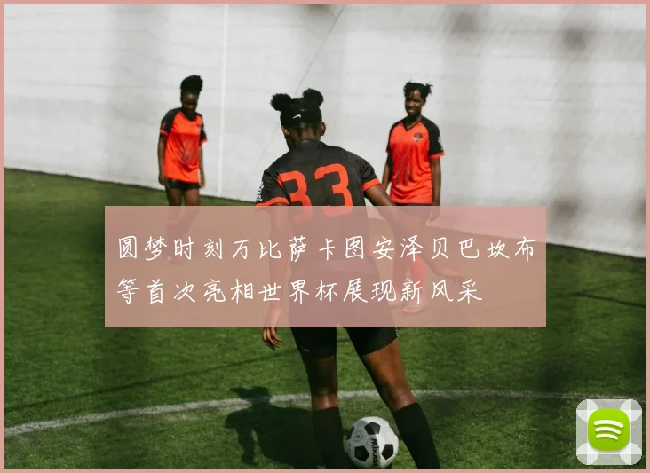 圆梦时刻万比萨卡图安泽贝巴坎布等首次亮相世界杯展现新风采