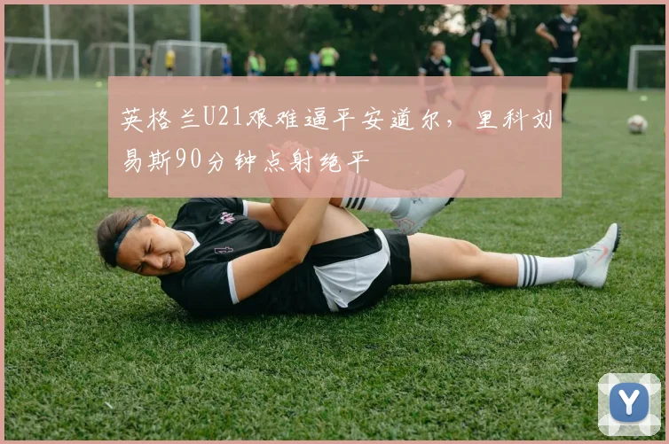 英格兰U21艰难逼平安道尔，里科刘易斯90分钟点射绝平