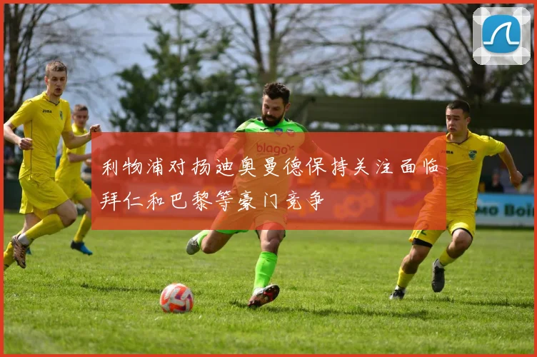 利物浦对扬迪奥曼德保持关注面临拜仁和巴黎等豪门竞争
