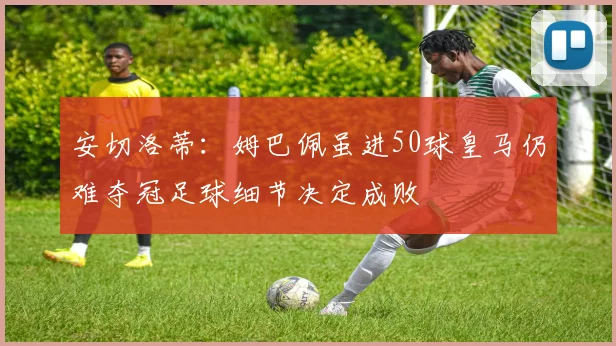 安切洛蒂：姆巴佩虽进50球皇马仍难夺冠足球细节决定成败