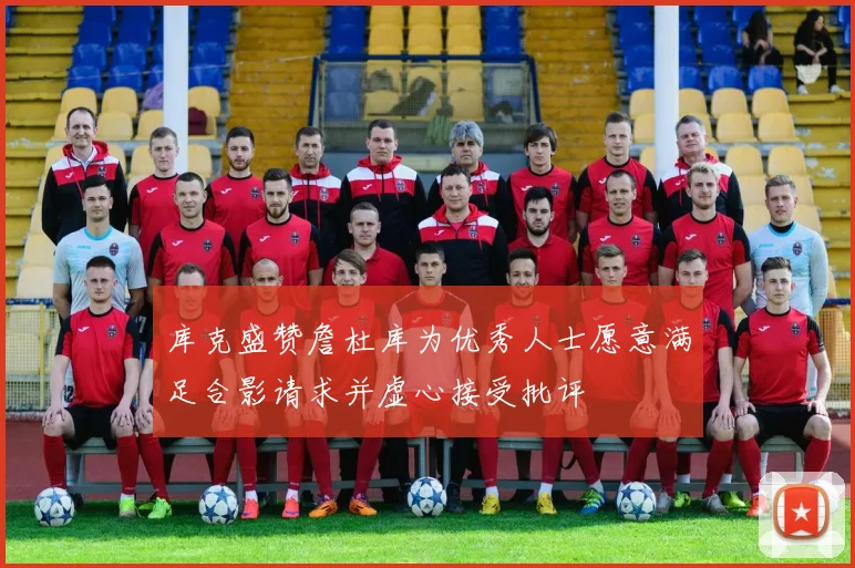 库克盛赞詹杜库为优秀人士愿意满足合影请求并虚心接受批评