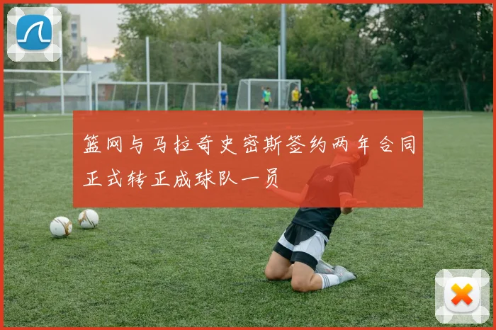 篮网与马拉奇史密斯签约两年合同正式转正成球队一员