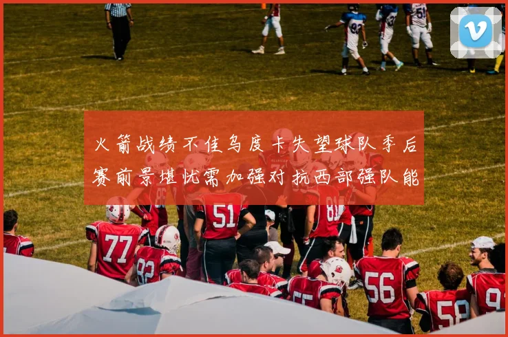 火箭战绩不佳乌度卡失望球队季后赛前景堪忧需加强对抗西部强队能力